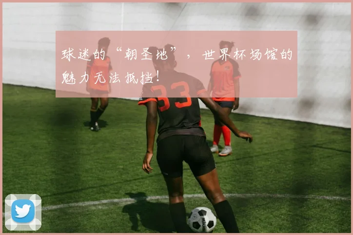 球迷的“朝圣地”,世界杯场馆的魅力无法抵挡!
