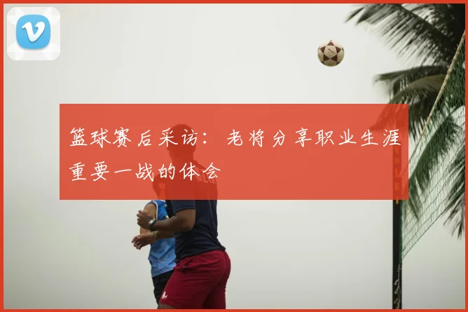 篮球赛后采访：老将分享职业生涯重要一战的体会