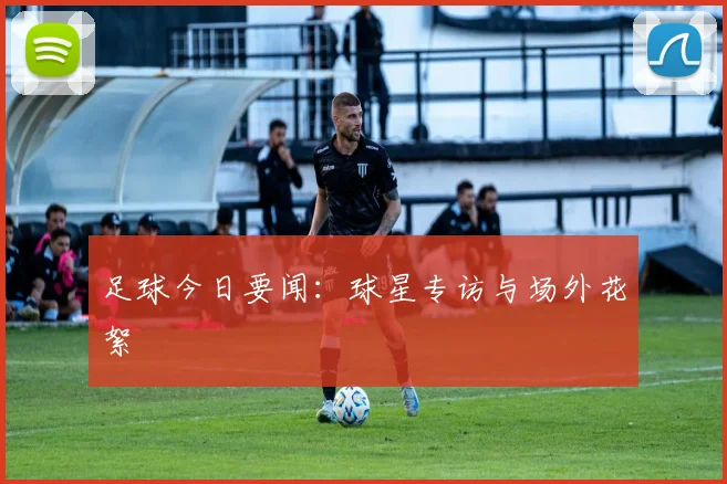 足球今日要闻：球星专访与场外花絮