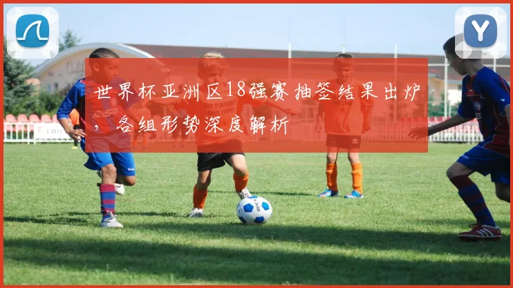 世界杯亚洲区18强赛抽签结果出炉,各组形势深度解析