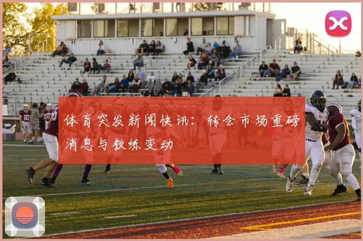 体育突发新闻快讯：转会市场重磅消息与教练变动