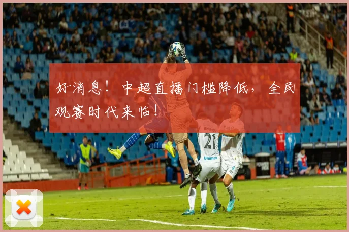 好消息!中超直播门槛降低,全民观赛时代来临!