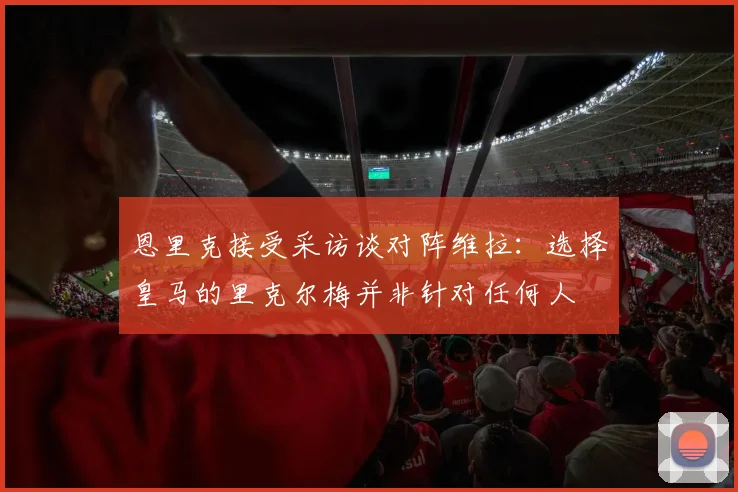 恩里克接受采访谈对阵维拉：选择皇马的里克尔梅并非针对任何人