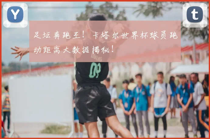 足坛奔跑王！卡塔尔世界杯球员跑动距离大数据揭秘！