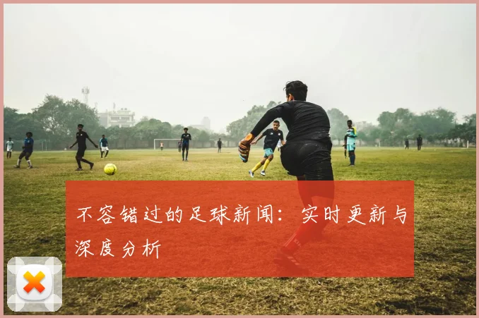 不容错过的足球新闻：实时更新与深度分析