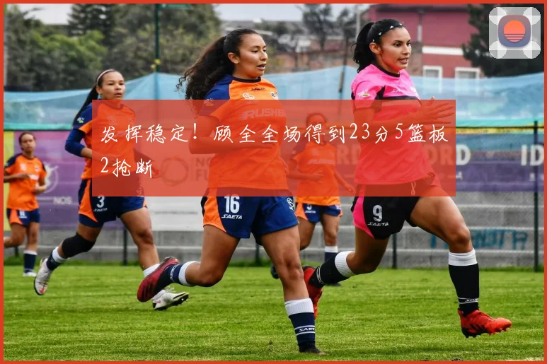 发挥稳定！顾全全场得到23分5篮板2抢断