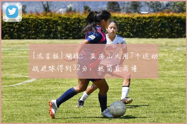 [流言板]湖媒：亚历山大用7个运动战进球得到32分，这简直离谱