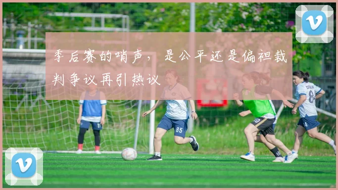 季后赛的哨声，是公平还是偏袒裁判争议再引热议