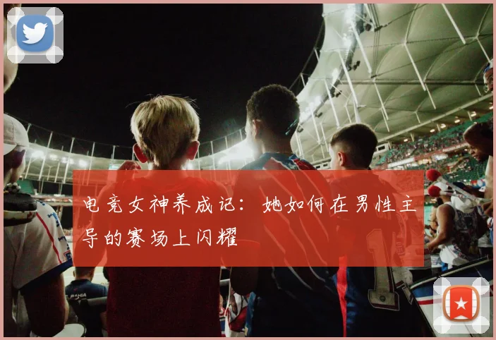 电竞女神养成记：她如何在男性主导的赛场上闪耀