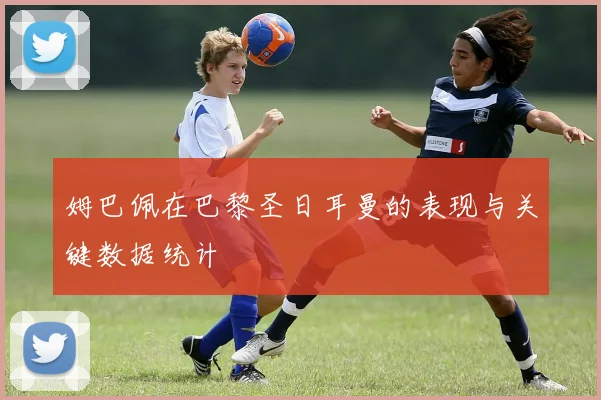姆巴佩在巴黎圣日耳曼的表现与关键数据统计