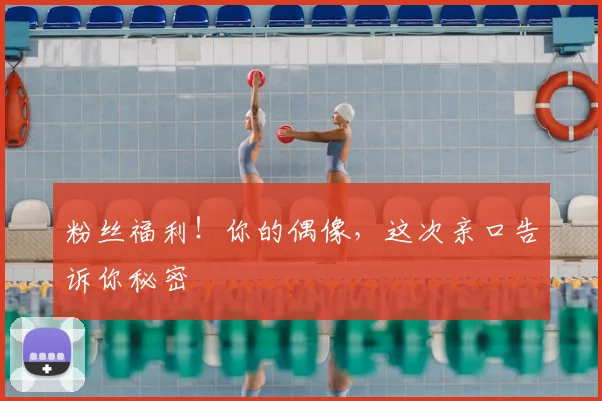 粉丝福利！你的偶像，这次亲口告诉你秘密