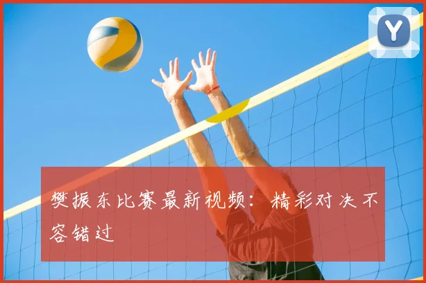 樊振东比赛最新视频：精彩对决不容错过