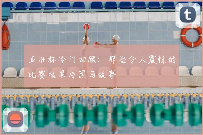 亚洲杯冷门回顾：那些令人震惊的比赛结果与黑马故事