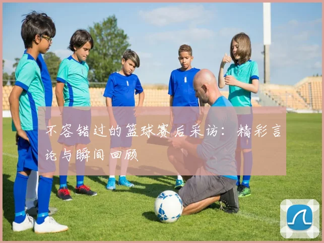 不容错过的篮球赛后采访：精彩言论与瞬间回顾