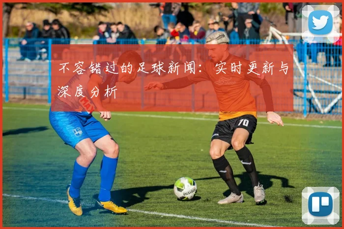 不容错过的足球新闻：实时更新与深度分析