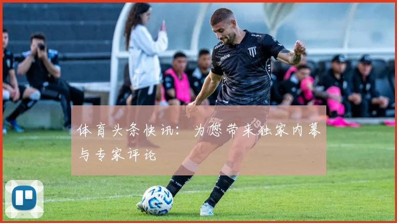 体育头条快讯：为您带来独家内幕与专家评论
