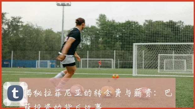 揭秘拉菲尼亚的转会费与薪资:巴萨投资的背后故事