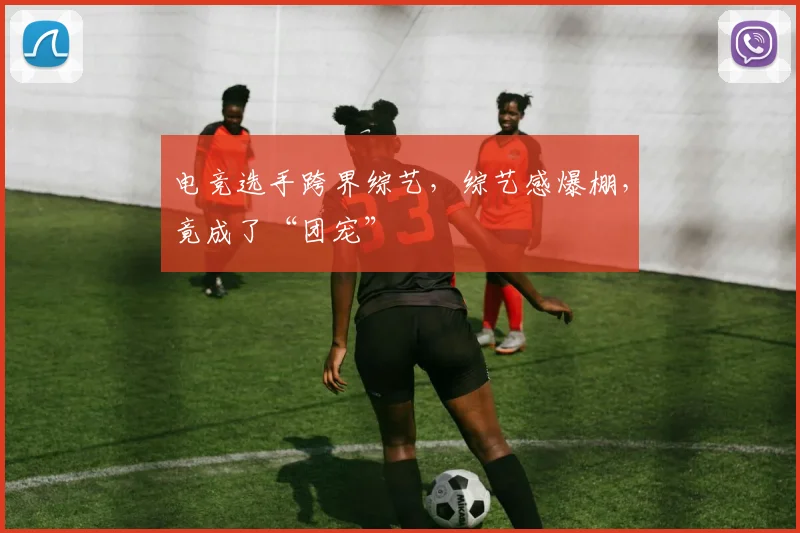 电竞选手跨界综艺，综艺感爆棚，竟成了“团宠”