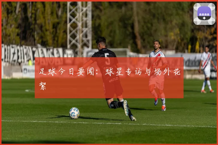 足球今日要闻：球星专访与场外花絮