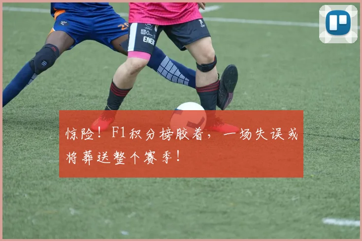 惊险！F1积分榜胶着，一场失误或将葬送整个赛季！