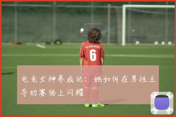 电竞女神养成记：她如何在男性主导的赛场上闪耀