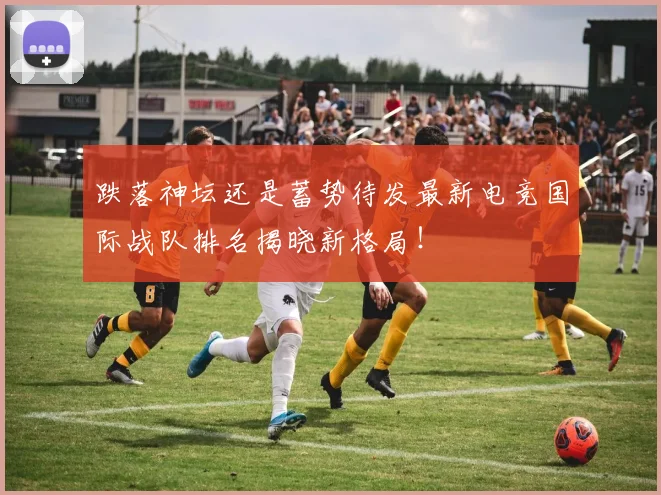 跌落神坛还是蓄势待发最新电竞国际战队排名揭晓新格局！